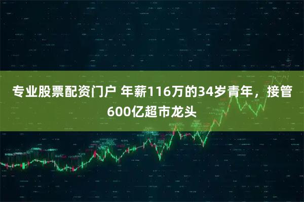 专业股票配资门户 年薪116万的34岁青年，接管600亿超市龙头