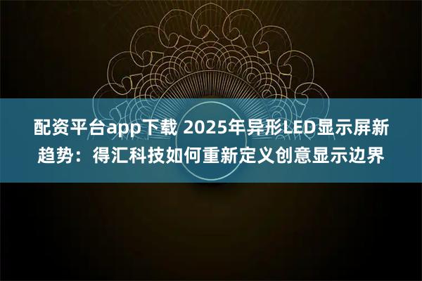 配资平台app下载 2025年异形LED显示屏新趋势：得汇科技如何重新定义创意显示边界