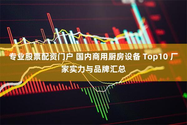 专业股票配资门户 国内商用厨房设备 Top10 厂家实力与品牌汇总