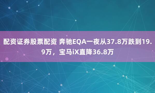 配资证券股票配资 奔驰EQA一夜从37.8万跌到19.9万，宝马iX直降36.8万