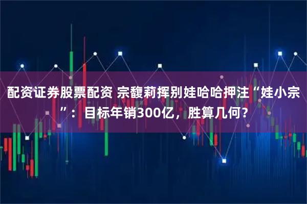 配资证券股票配资 宗馥莉挥别娃哈哈押注“娃小宗”：目标年销300亿，胜算几何？