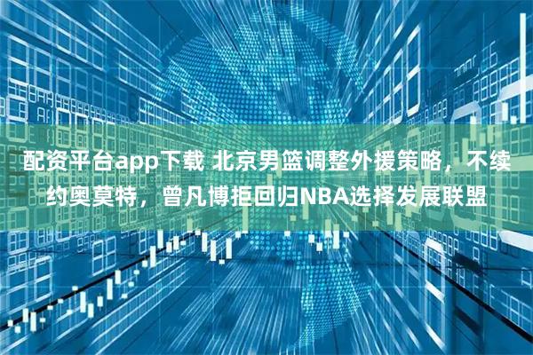 配资平台app下载 北京男篮调整外援策略，不续约奥莫特，曾凡博拒回归NBA选择发展联盟