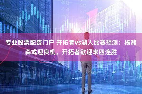 专业股票配资门户 开拓者vs湖人比赛预测：杨瀚森或迎良机，开拓者欲迎来四连胜