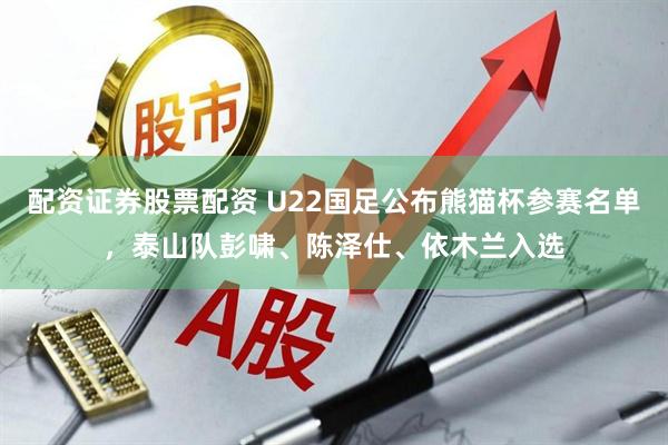 配资证券股票配资 U22国足公布熊猫杯参赛名单，泰山队彭啸、陈泽仕、依木兰入选
