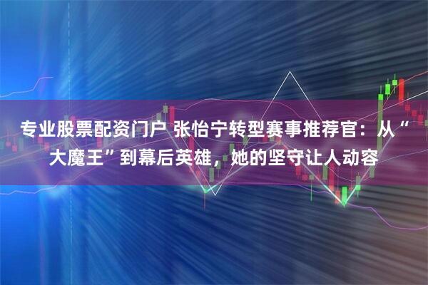 专业股票配资门户 张怡宁转型赛事推荐官：从“大魔王”到幕后英雄，她的坚守让人动容