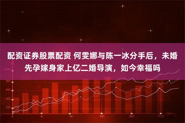 配资证券股票配资 何雯娜与陈一冰分手后，未婚先孕嫁身家上亿二婚导演，如今幸福吗