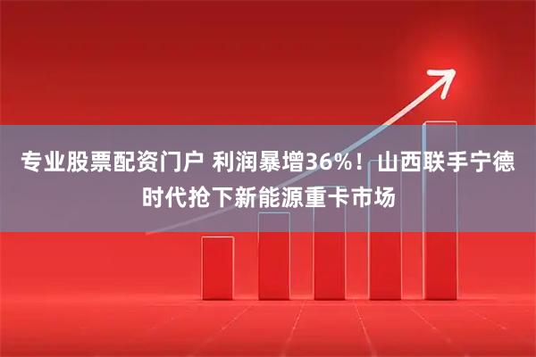 专业股票配资门户 利润暴增36%！山西联手宁德时代抢下新能源重卡市场