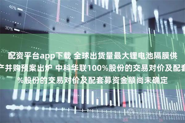 配资平台app下载 全球出货量最大锂电池隔膜供应商恩捷股份的资产并购预案出炉 中科华联100%股份的交易对价及配套募资金额尚未确定