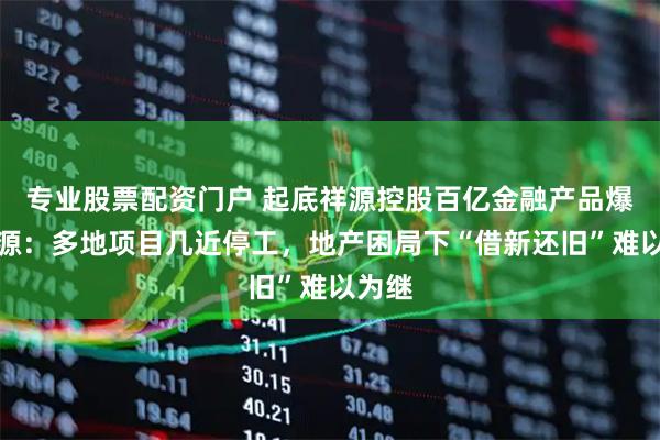 专业股票配资门户 起底祥源控股百亿金融产品爆雷根源：多地项目几近停工，地产困局下“借新还旧”难以为继
