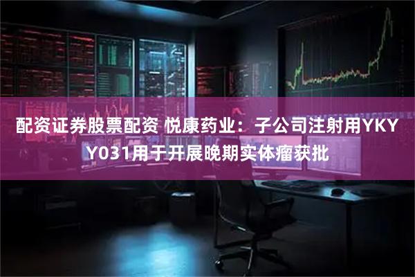 配资证券股票配资 悦康药业：子公司注射用YKYY031用于开展晚期实体瘤获批