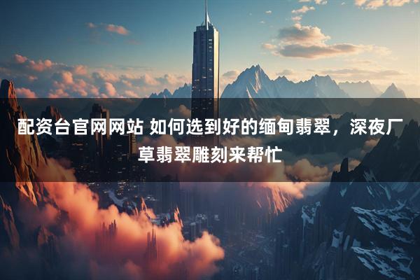 配资台官网网站 如何选到好的缅甸翡翠，深夜厂草翡翠雕刻来帮忙