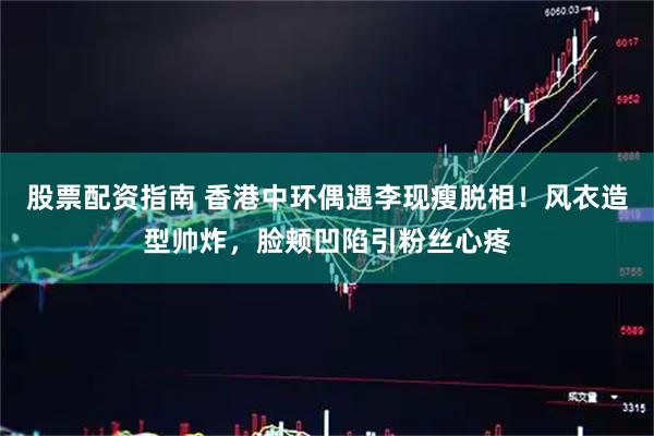 股票配资指南 香港中环偶遇李现瘦脱相！风衣造型帅炸，脸颊凹陷引粉丝心疼