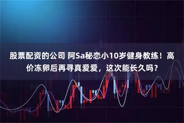股票配资的公司 阿Sa秘恋小10岁健身教练！高价冻卵后再寻真爱爱，这次能长久吗？