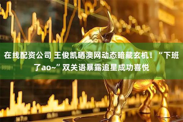 在线配资公司 王俊凯晒澳网动态暗藏玄机!“下班了ao~”双关语暴露追星成功喜悦