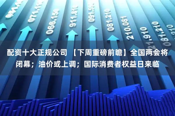 配资十大正规公司 【下周重磅前瞻】全国两会将闭幕；油价或上调；国际消费者权益日来临