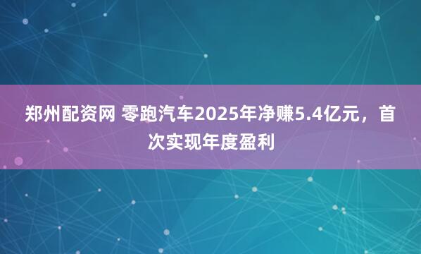 郑州配资网 零跑汽车2025年净赚5.4亿元，首次实现年度盈利