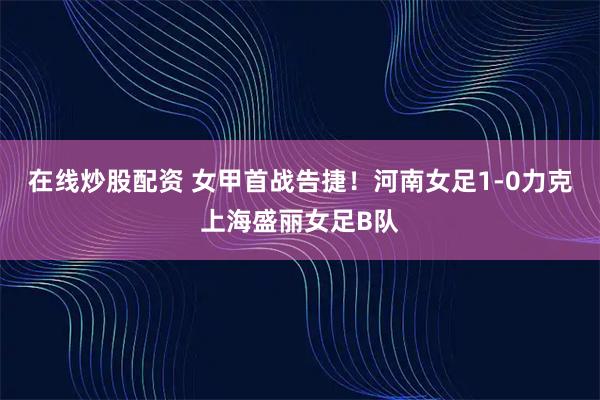 在线炒股配资 女甲首战告捷！河南女足1-0力克上海盛丽女足B队