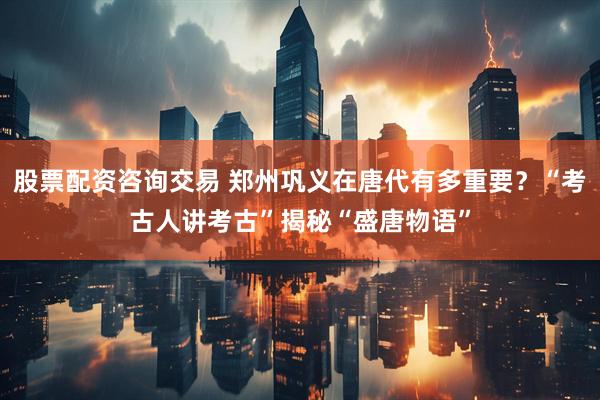 股票配资咨询交易 郑州巩义在唐代有多重要？“考古人讲考古”揭秘“盛唐物语”